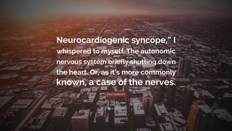 Paul Kalanithi Quote: “Neurocardiogenic syncope,” I whispered to myself. The autonomic nervous system briefly shutting down the heart. Or, as it’s more commonly known, a case of the nerves.”