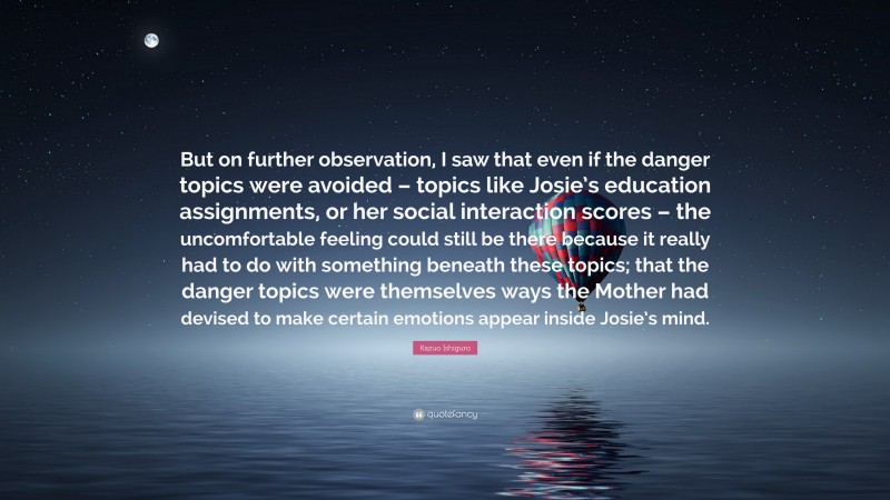 Kazuo Ishiguro Quote: “But on further observation, I saw that even if the danger topics were avoided – topics like Josie’s education assignments, or her social interaction scores – the uncomfortable feeling could still be there because it really had to do with something beneath these topics; that the danger topics were themselves ways the Mother had devised to make certain emotions appear inside Josie’s mind.”