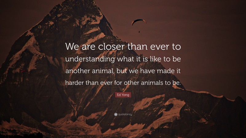 Ed Yong Quote: “We are closer than ever to understanding what it is like to be another animal, but we have made it harder than ever for other animals to be.”
