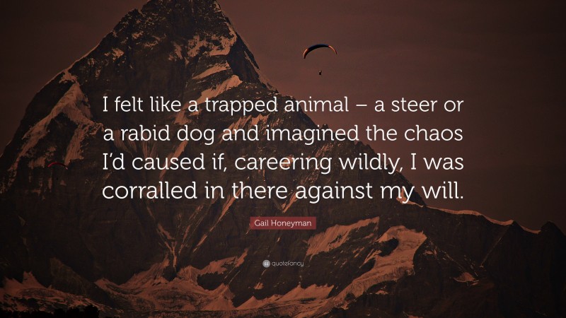 Gail Honeyman Quote: “I felt like a trapped animal – a steer or a rabid dog and imagined the chaos I’d caused if, careering wildly, I was corralled in there against my will.”