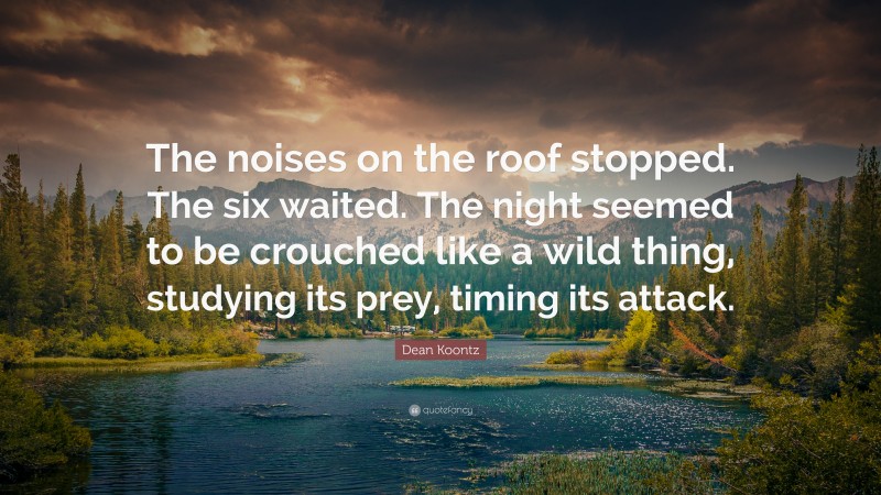 Dean Koontz Quote: “The noises on the roof stopped. The six waited. The night seemed to be crouched like a wild thing, studying its prey, timing its attack.”