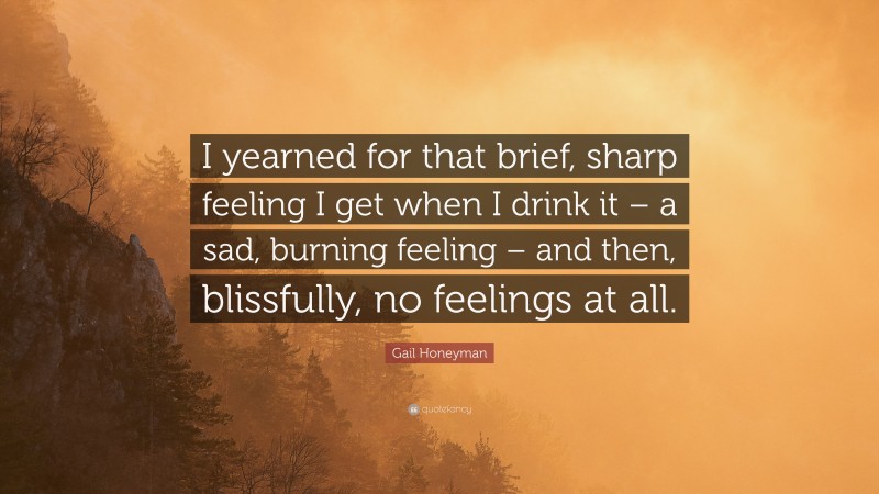 Gail Honeyman Quote: “I yearned for that brief, sharp feeling I get when I drink it – a sad, burning feeling – and then, blissfully, no feelings at all.”