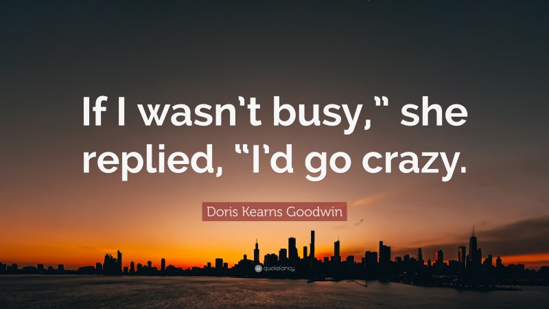 Doris Kearns Goodwin Quote: “If I wasn’t busy,” she replied, “I’d go crazy.”