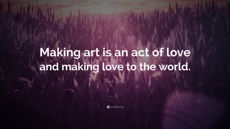 Frank Gehry Quote: “Making art is an act of love and making love to the world.”