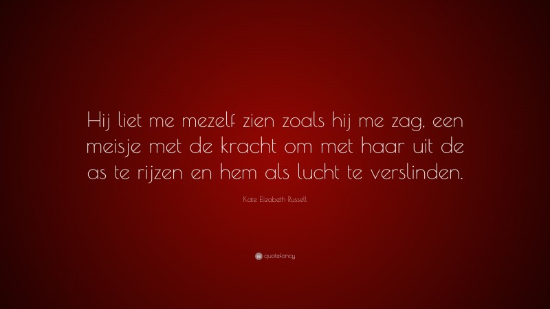 Kate Elizabeth Russell Quote: “Hij liet me mezelf zien zoals hij me zag, een meisje met de kracht om met haar uit de as te rijzen en hem als lucht te verslinden.”