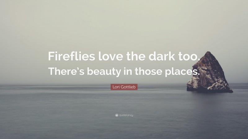 Lori Gottlieb Quote: “Fireflies love the dark too. There’s beauty in those places.”