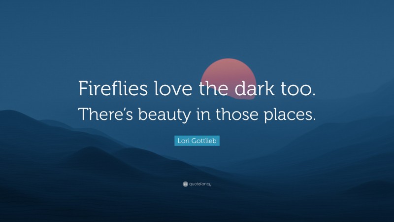 Lori Gottlieb Quote: “Fireflies love the dark too. There’s beauty in those places.”