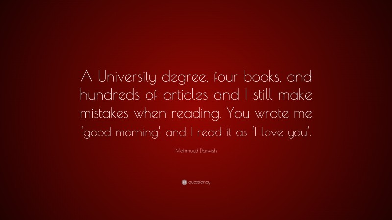 Mahmoud Darwish Quote: “A University degree, four books, and hundreds of articles and I still make mistakes when reading. You wrote me ‘good morning’ and I read it as ‘I love you’.”