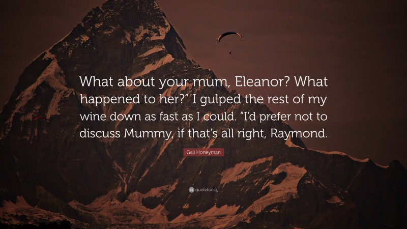 Gail Honeyman Quote: “What about your mum, Eleanor? What happened to her?” I gulped the rest of my wine down as fast as I could. “I’d prefer not to discuss Mummy, if that’s all right, Raymond.”