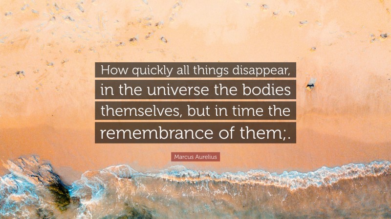 Marcus Aurelius Quote: “How quickly all things disappear, in the universe the bodies themselves, but in time the remembrance of them;.”