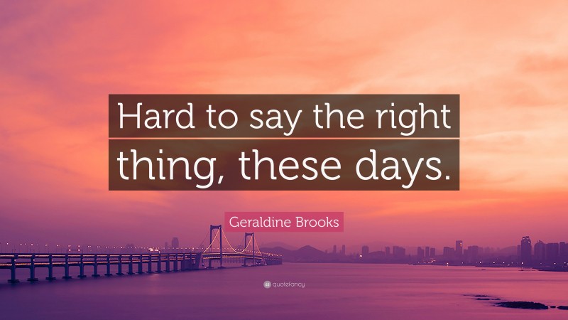 Geraldine Brooks Quote: “Hard to say the right thing, these days.”