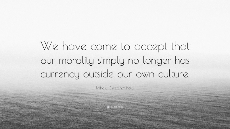 Mihaly Csikszentmihalyi Quote: “We have come to accept that our morality simply no longer has currency outside our own culture.”