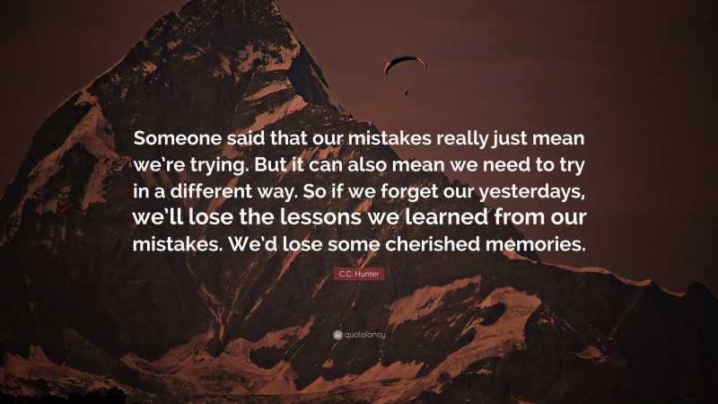 C.C. Hunter Quote: “Someone said that our mistakes really just mean we’re trying. But it can also mean we need to try in a different way. So if we forget our yesterdays, we’ll lose the lessons we learned from our mistakes. We’d lose some cherished memories.”