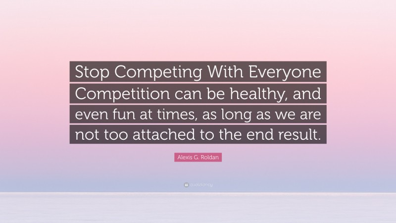 Alexis G. Roldan Quote: “Stop Competing With Everyone Competition can be healthy, and even fun at times, as long as we are not too attached to the end result.”