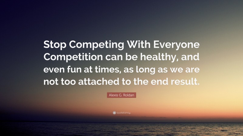 Alexis G. Roldan Quote: “Stop Competing With Everyone Competition can be healthy, and even fun at times, as long as we are not too attached to the end result.”