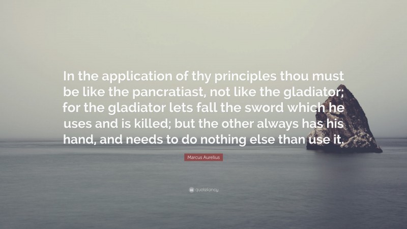 Marcus Aurelius Quote: “In the application of thy principles thou must be like the pancratiast, not like the gladiator; for the gladiator lets fall the sword which he uses and is killed; but the other always has his hand, and needs to do nothing else than use it.”