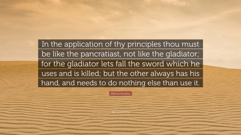 Marcus Aurelius Quote: “In the application of thy principles thou must be like the pancratiast, not like the gladiator; for the gladiator lets fall the sword which he uses and is killed; but the other always has his hand, and needs to do nothing else than use it.”