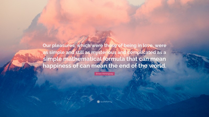 Ernest Hemingway Quote: “Our pleasures, which were those of being in love, were as simple and still as mysterious and complicated as a simple mathematical formula that can mean happiness of can mean the end of the world.”