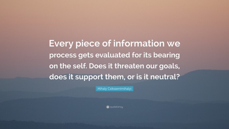 Mihaly Csikszentmihalyi Quote: “Every piece of information we process gets evaluated for its bearing on the self. Does it threaten our goals, does it support them, or is it neutral?”