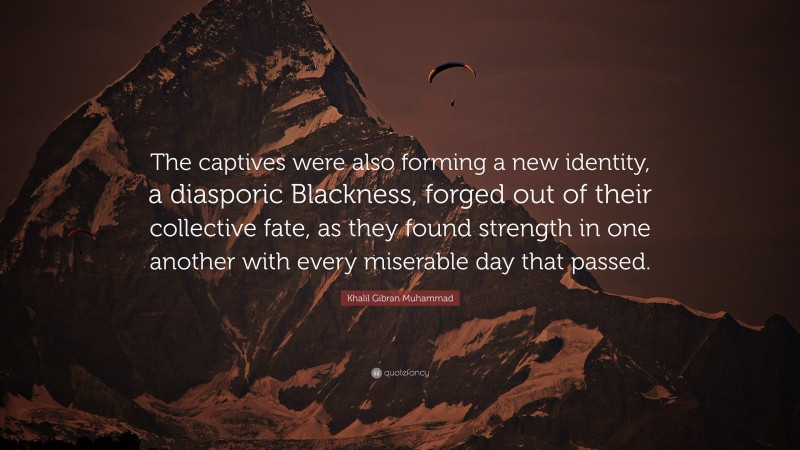 Khalil Gibran Muhammad Quote: “The captives were also forming a new identity, a diasporic Blackness, forged out of their collective fate, as they found strength in one another with every miserable day that passed.”