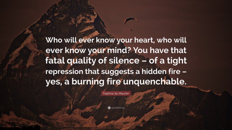 Daphne du Maurier Quote: “Who will ever know your heart, who will ever know your mind? You have that fatal quality of silence – of a tight repression that suggests a hidden fire – yes, a burning fire unquenchable.”