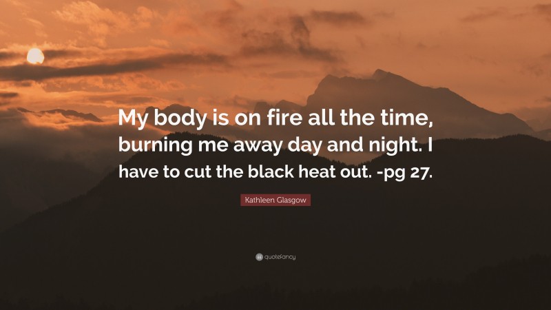 Kathleen Glasgow Quote: “My body is on fire all the time, burning me away day and night. I have to cut the black heat out. -pg 27.”