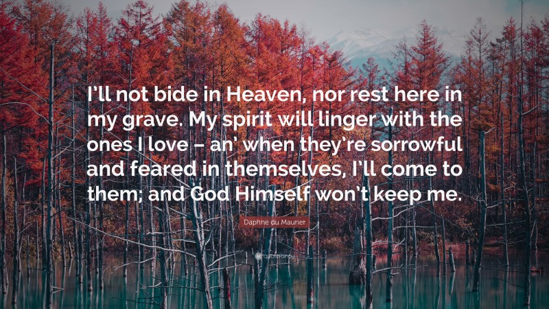 Daphne du Maurier Quote: “I’ll not bide in Heaven, nor rest here in my grave. My spirit will linger with the ones I love – an’ when they’re sorrowful and feared in themselves, I’ll come to them; and God Himself won’t keep me.”