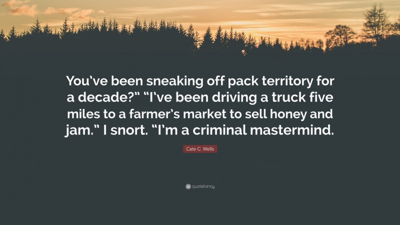 Cate C. Wells Quote: “You’ve been sneaking off pack territory for a decade?” “I’ve been driving a truck five miles to a farmer’s market to sell honey and jam.” I snort. “I’m a criminal mastermind.”