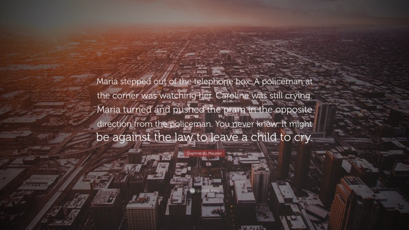 Daphne du Maurier Quote: “Maria stepped out of the telephone box. A policeman at the corner was watching her. Caroline was still crying. Maria turned and pushed the pram in the opposite direction from the policeman. You never knew. It might be against the law to leave a child to cry.”