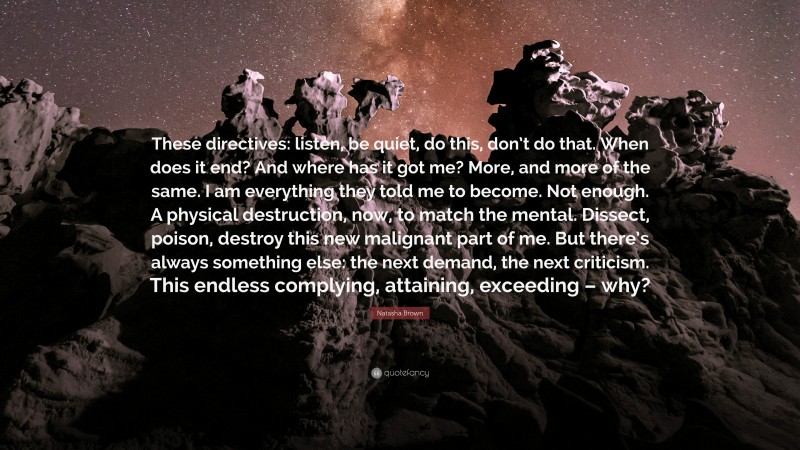 Natasha Brown Quote: “These directives: listen, be quiet, do this, don’t do that. When does it end? And where has it got me? More, and more of the same. I am everything they told me to become. Not enough. A physical destruction, now, to match the mental. Dissect, poison, destroy this new malignant part of me. But there’s always something else: the next demand, the next criticism. This endless complying, attaining, exceeding – why?”