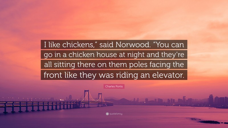 Charles Portis Quote: “I like chickens,” said Norwood. “You can go in a chicken house at night and they’re all sitting there on them poles facing the front like they was riding an elevator.”