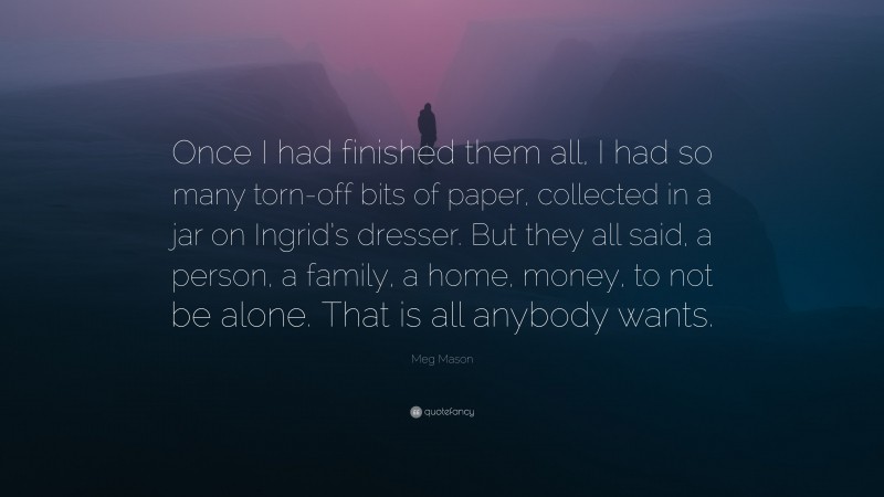 Meg Mason Quote: “Once I had finished them all, I had so many torn-off bits of paper, collected in a jar on Ingrid’s dresser. But they all said, a person, a family, a home, money, to not be alone. That is all anybody wants.”