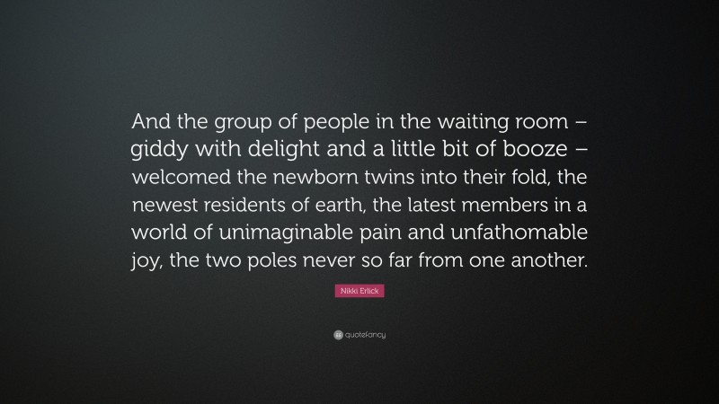 Nikki Erlick Quote: “And the group of people in the waiting room – giddy with delight and a little bit of booze – welcomed the newborn twins into their fold, the newest residents of earth, the latest members in a world of unimaginable pain and unfathomable joy, the two poles never so far from one another.”