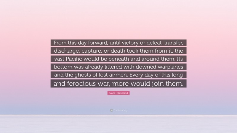 Laura Hillenbrand Quote: “From this day forward, until victory or defeat, transfer, discharge, capture, or death took them from it, the vast Pacific would be beneath and around them. Its bottom was already littered with downed warplanes and the ghosts of lost airmen. Every day of this long and ferocious war, more would join them.”