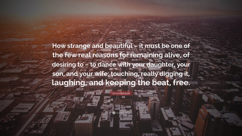 James Baldwin Quote: “How strange and beautiful – it must be one of the few real reasons for remaining alive, of desiring to – to dance with your daughter, your son, and your wife; touching, really digging it, laughing, and keeping the beat, free.”