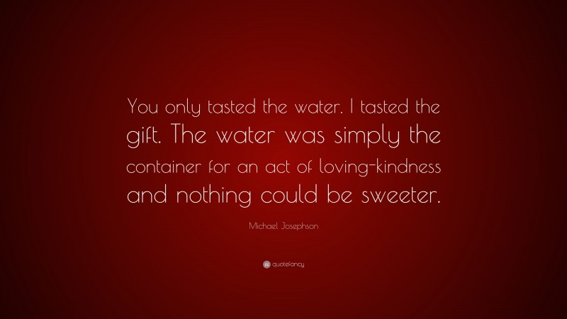 Michael Josephson Quote: “You only tasted the water. I tasted the gift. The water was simply the container for an act of loving-kindness and nothing could be sweeter.”