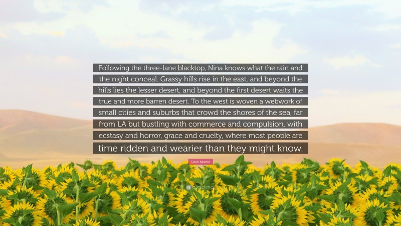 Dean Koontz Quote: “Following the three-lane blacktop, Nina knows what the rain and the night conceal. Grassy hills rise in the east, and beyond the hills lies the lesser desert, and beyond the first desert waits the true and more barren desert. To the west is woven a webwork of small cities and suburbs that crowd the shores of the sea, far from LA but bustling with commerce and compulsion, with ecstasy and horror, grace and cruelty, where most people are time ridden and wearier than they might know.”