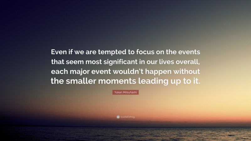 Yukari Mitsuhashi Quote: “Even if we are tempted to focus on the events that seem most significant in our lives overall, each major event wouldn’t happen without the smaller moments leading up to it.”