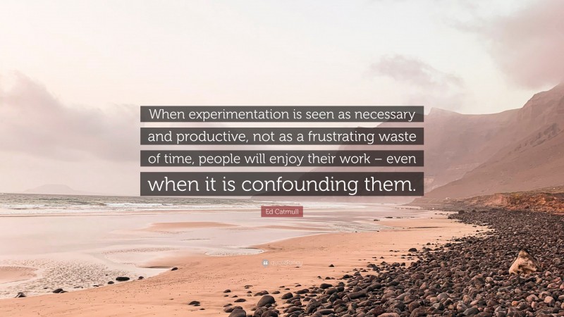 Ed Catmull Quote: “When experimentation is seen as necessary and productive, not as a frustrating waste of time, people will enjoy their work – even when it is confounding them.”