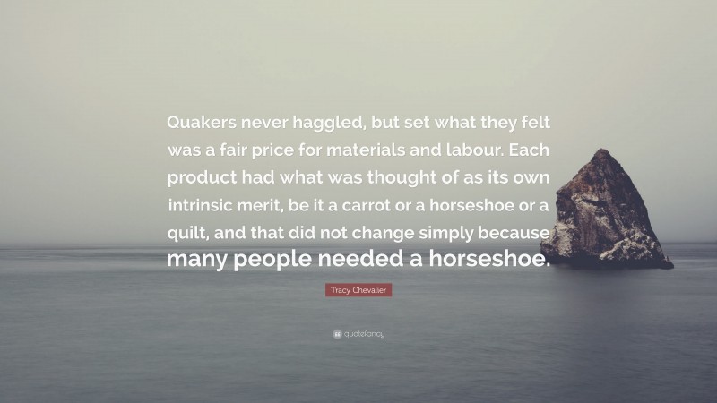 Tracy Chevalier Quote: “Quakers never haggled, but set what they felt was a fair price for materials and labour. Each product had what was thought of as its own intrinsic merit, be it a carrot or a horseshoe or a quilt, and that did not change simply because many people needed a horseshoe.”