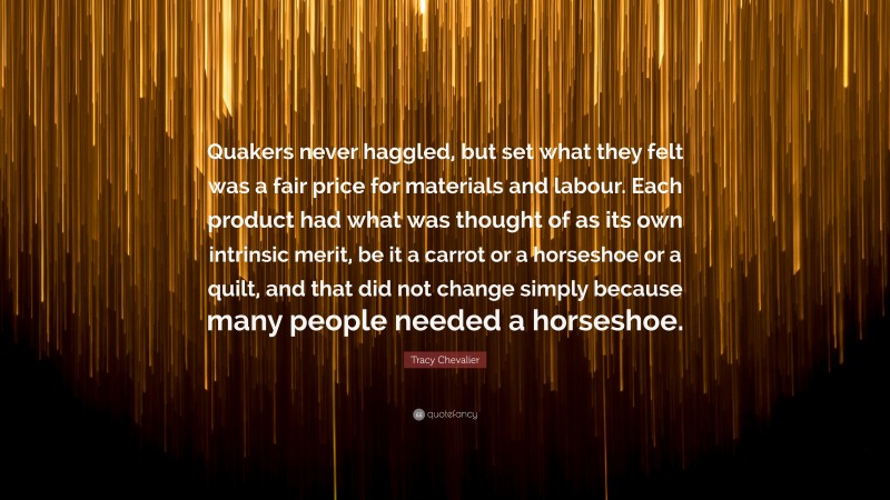 Tracy Chevalier Quote: “Quakers never haggled, but set what they felt was a fair price for materials and labour. Each product had what was thought of as its own intrinsic merit, be it a carrot or a horseshoe or a quilt, and that did not change simply because many people needed a horseshoe.”