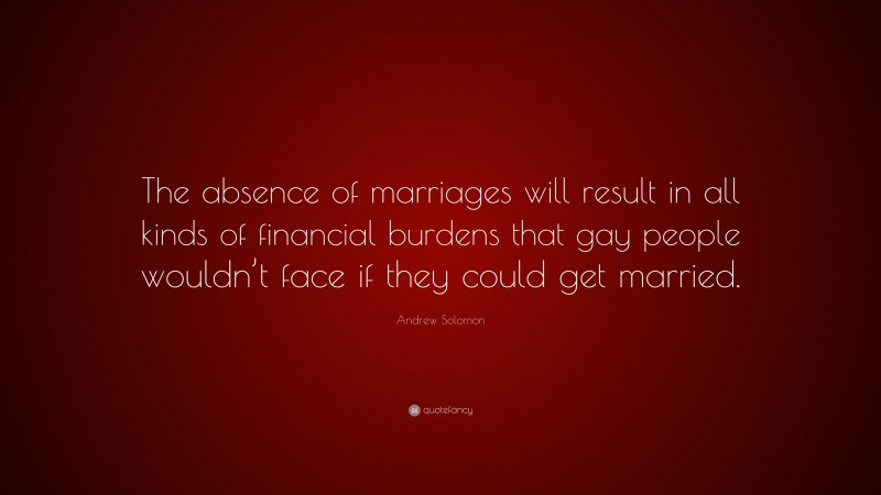 Andrew Solomon Quote: “The absence of marriages will result in all kinds of financial burdens that gay people wouldn’t face if they could get married.”