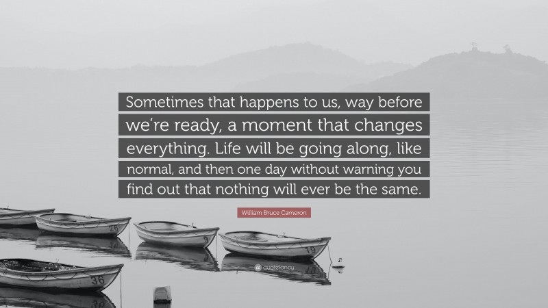 William Bruce Cameron Quote: “Sometimes that happens to us, way before we’re ready, a moment that changes everything. Life will be going along, like normal, and then one day without warning you find out that nothing will ever be the same.”
