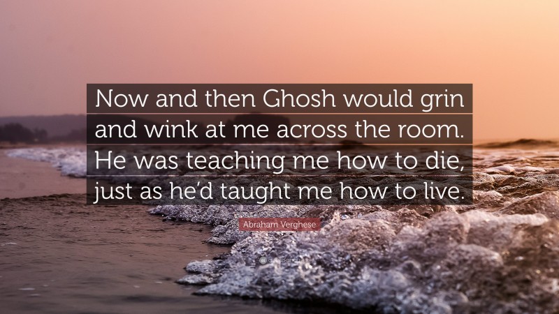 Abraham Verghese Quote: “Now and then Ghosh would grin and wink at me across the room. He was teaching me how to die, just as he’d taught me how to live.”