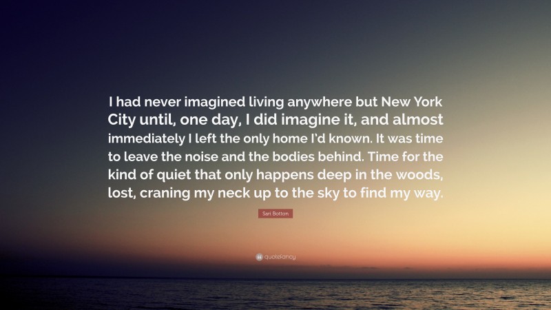 Sari Botton Quote: “I had never imagined living anywhere but New York City until, one day, I did imagine it, and almost immediately I left the only home I’d known. It was time to leave the noise and the bodies behind. Time for the kind of quiet that only happens deep in the woods, lost, craning my neck up to the sky to find my way.”