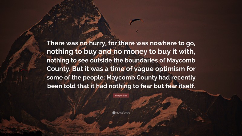 Harper Lee Quote: “There was no hurry, for there was nowhere to go, nothing to buy and no money to buy it with, nothing to see outside the boundaries of Maycomb County. But it was a time of vague optimism for some of the people: Maycomb County had recently been told that it had nothing to fear but fear itself.”