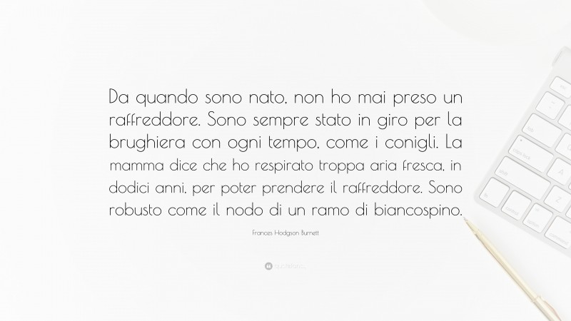 Frances Hodgson Burnett Quote: “Da quando sono nato, non ho mai preso un raffreddore. Sono sempre stato in giro per la brughiera con ogni tempo, come i conigli. La mamma dice che ho respirato troppa aria fresca, in dodici anni, per poter prendere il raffreddore. Sono robusto come il nodo di un ramo di biancospino.”