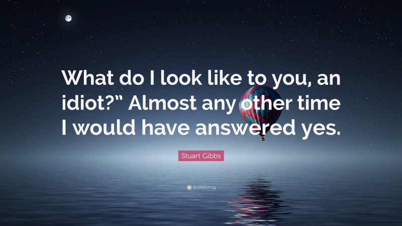 Stuart Gibbs Quote: “What do I look like to you, an idiot?” Almost any other time I would have answered yes.”