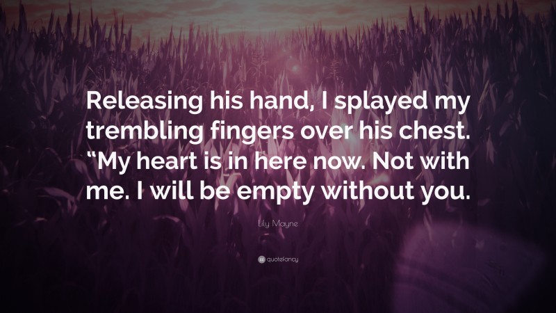 Lily Mayne Quote: “Releasing his hand, I splayed my trembling fingers over his chest. “My heart is in here now. Not with me. I will be empty without you.”