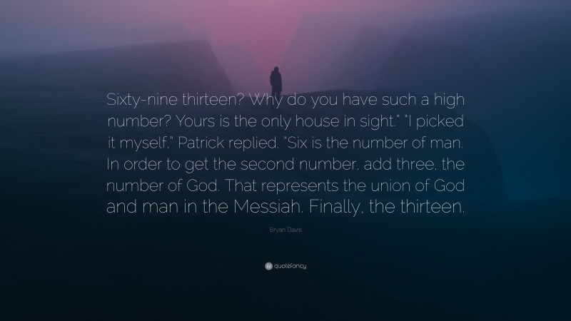 Bryan Davis Quote: “Sixty-nine thirteen? Why do you have such a high number? Yours is the only house in sight.” “I picked it myself,” Patrick replied. “Six is the number of man. In order to get the second number, add three, the number of God. That represents the union of God and man in the Messiah. Finally, the thirteen.”